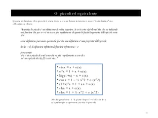 O- piccoli ed equivalente Questa definizione di o-piccolo è stata trovata su un forum in internet, non è “cattedratica” ma abbastanza chiara: “ In pratica l'o piccolo e' un infinitesimo di ordine superiore. Se io ti scrivo o(x^n) vuol dire che sto indicando una funzione che per x--->0 va a zero piu' rapidamente di quanto lo faccia l'argomento dell'o-piccolo ossia x^n come definizione puoi usare questa che piu' che una definizione e' una proprieta' dell'o piccolo lim (x--->0) di o(funzione infinitesima)/funzione infinitesima = 0 per esempio x^2 e' un o piccolo di x nel senso che va piu‘  rapidamente a zero di x  x e' un o piccolo di x^(1/2) e cosi' via…” sinx = x + o(x) e^x = 1 + x + o(x) log(1+x) = x + o(x) cosx = 1 – ½ x^2 + o (x^2) (1+x)^a = 1 + ax + o(x) shx = x + o(x) chx = 1 + ½ x^2 + o (x^2)   NB: l’equivalente  è  la parte dopo l’ = solo con le x (a qualunque esponente) senza o-piccolo 
