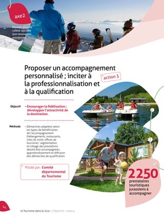 axe2 
Donner plus de 
valeur ajoutée 
aux ressources 
existantes 
Proposer un accompagnement 
personnalisé ; inciter à 
la professionnalisation et 
à la qualification 
– Encourager la fidélisation ; 
développer l’attractivité de 
la destination. 
– Démarches adaptées selon 
les types de bénéficiaires 
de l’accompagnement 
(hébergements, restaurants, 
sites de visite, offices de 
tourisme) : segmentation 
et ciblage des prestations 
devant être accompagnées, 
approfondissement et diffusion 
des démarches de qualification 
Objectif 
Méthode 
2 250 prestataires 
touristiques 
jurassiens à 
accompagner 
Piloté par : Comité 
départemental 
du Tourisme 
action 3 
14 le Tourisme dans le Jura // Objectifs – enjeux 
 