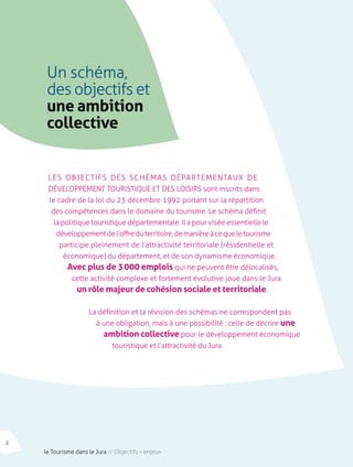 Un schéma, 
des objectifs et 
une ambition 
collective 
Les objectifs des Schémas Départ ementaux de 
Développement Touristique et des Loisirs sont inscrits dans 
le cadre de la loi du 23 décembre 1992 portant sur la répartition 
des compétences dans le domaine du tourisme. Le schéma définit 
la politique touristique départementale. Il a pour visée essentielle le 
développement de l’offre du territoire, de manière à ce que le tourisme 
participe pleinement de l’attractivité territoriale (résidentielle et 
économique) du département, et de son dynamisme économique. 
Avec plus de 3 000 emplois qui ne peuvent être délocalisés, 
cette activité complexe et fortement évolutive joue dans le Jura 
un rôle majeur de cohésion sociale et territoriale. 
La définition et la révision des schémas ne correspondent pas 
à une obligation, mais à une possibilité : celle de décrire une 
ambition collective pour le développement économique 
touristique et l’attractivité du Jura. 
2 le Tourisme dans le Jura // Objectifs – enjeux 
 