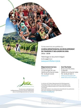 Ce document est une synthèse du : 
SCHÉMA DÉPARTEMENTAL DE DÉVELOPPEMENT 
DU TOURISME ET DES LOISIRS DU JURA 
2014 - 2018 
Téléchargez le document intégral 
(125 pages) sur : 
www.jura.fr/fichier/13216 
Département du Jura 
Mission tourisme 
17 rue Rouget de Lisle 
39039 Lons-le-Saunier Cedex 
Tél : 03 84 87 33 00 
www.jura.fr 
Jura Tourisme 
8 rue Louis Rousseau 
CS 80458 
39006 Lons-le-Saunier Cedex 
Tél : 03 84 87 08 77 
www.jura-tourism.com 
www.cdt-jura.fr (site pro) 
Crédits photographiques : 
Bertrand Picault/CDT Jura, Patrice Raydelet/CDT Jura, 
Jean-Baptiste Merillot/CDT Jura, Stéphane Godin/CDT Jura, 
Thomas Lambelin/CDT Jura, CDT Jura/Audrey Dénégnan, 
Studio Vision/CDT Jura, Thierry Laroche, Bruno Lyet, 
Thomas Hytte - Stéphane Cervos / So Nordic. 
impression : L’Ingénierie Graphique 
La révision du Schéma Départemental de Développement 
Touristique et des Loisirs a été conçue en concertation avec 
les branches professionnelles et les collectivités territoriales 
concernées. 
Aussi, dès à présent, nous remercions l’ensemble de nos partenaires 
pour leurs remarques, avis et informations : 
schematourisme@cg39.fr 
Ce document a été élaboré par 
le Département du Jura en étroite collaboration 
avec le Comité Départemental du Tourisme. 
