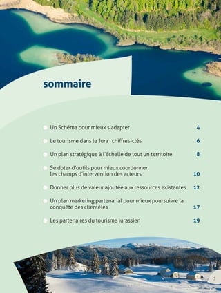 sommaire 
w Un Schéma pour mieux s’adapter 4 
w Le tourisme dans le Jura : chiffres-clés 6 
w Un plan stratégique à l’échelle de tout un territoire 8 
w Se doter d’outils pour mieux coordonner 
les champs d’intervention des acteurs 10 
w Donner plus de valeur ajoutée aux ressources existantes 12 
w Un plan marketing partenarial pour mieux poursuivre la 
conquête des clientèles 17 
w Les partenaires du tourisme jurassien 19 
3 
 