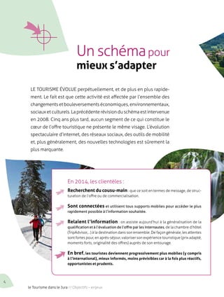 Un schéma pour 
mieux s’adapter 
le tourisme évolue perpétuellement, et de plus en plus rapide-ment. 
Le fait est que cette activité est affectée par l’ensemble des 
changements et bouleversements économiques, environnementaux, 
sociaux et culturels. La précédente révision du schéma est intervenue 
en 2008. Cinq ans plus tard, aucun segment de ce qui constitue le 
coeur de l’offre touristique ne présente le même visage. L’évolution 
spectaculaire d’internet, des réseaux sociaux, des outils de mobilité 
et, plus généralement, des nouvelles technologies est sûrement la 
plus marquante. 
En 2014, les clientèles : 
Recherchent du cousu-main : que ce soit en termes de message, de struc-turation 
de l’offre ou de commercialisation. 
Sont connectées et utilisent tous supports mobiles pour accéder le plus 
rapidement possible à l’information souhaitée. 
Relaient l’information : on assiste aujourd’hui à la généralisation de la 
qualification et à l’évaluation de l’offre par les internautes, de la chambre d’hôtel 
(TripAdvisor,…) à la destination dans son ensemble. De façon générale, les attentes 
sont fortes pour, en après-séjour, valoriser son expérience touristique (prix adapté, 
moments forts, originalité des offres) auprès de son entourage. 
En bref, les touristes deviennent progressivement plus mobiles (y compris 
à l’international), mieux informés, moins prévisibles car à la fois plus réactifs, 
opportunistes et prudents. 
4 le Tourisme dans le Jura // Objectifs – enjeux 
 