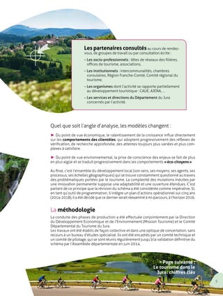 Les partenaires consultés au cours de rendez-vous, 
de groupes de travail ou par consultation écrite : 
– Les socio-professionnels : têtes de réseaux des filières, 
offices de tourisme, associations, 
– Les institutionnels : intercommunalités, chambres 
consulaires, Région Franche-Comté, Comité régional du 
tourisme, 
– Les organismes dont l’activité se rapporte partiellement 
au développement touristique : CAUE, AJENA, … 
– Les services et directions du Département du Jura 
concernés par l’activité. 
Quel que soit l’angle d’analyse, les modèles changent : 
V Du point de vue économique, le ralentissement de la croissance influe directement 
sur les comportements des clientèles, qui adoptent progressivement des réflexes de 
vérification, de recherche approfondie, des attentes toujours plus variées et plus com-plexes 
à satisfaire. 
V Du point de vue environnemental, la prise de conscience des enjeux se fait de plus 
en plus aigüe et se traduit progressivement dans les comportements « éco-citoyens ». 
Au final, c’est l’ensemble du développement local (son sens, ses moyens, ses agents, ses 
processus, ses échelles géographiques) qui se trouve constamment questionné au travers 
des problématiques portées par le tourisme. La complexité des mutations induites par 
une innovation permanente suppose une adaptabilité et une ouverture étendues. C’est 
partant de ce principe que la révision du schéma a été considérée comme impérative. Si, 
en tant qu’outil de programmation, il intègre un plan d’actions opérationnel sur cinq ans 
(2014-2018), il a été décidé que ce dernier serait réexaminé à mi-parcours, à l’horizon 2016. 
La méthodologie 
La conduite des phases de production a été effectuée conjointement par la Direction 
du Développement Economique et de l’Environnement (Mission Tourisme) et le Comité 
Départemental du Tourisme du Jura. 
Les travaux ont été établis de façon collective et dans une optique de concertation, sans 
recours à un bureau d’études spécialisé. Ils ont été encadrés par un comité technique et 
un comité de pilotage, qui se sont réunis régulièrement jusqu’à la validation définitive du 
schéma par l’Assemblée départementale en juin 2014. 
> Page suivante : 
Le tourisme dans le 
Jura : chiffres clés 
5 
 