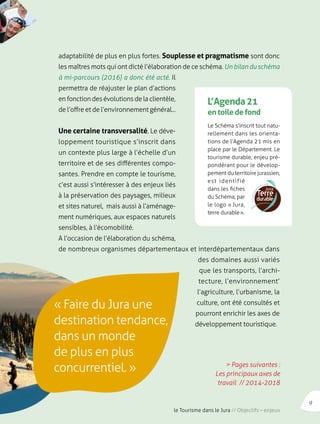 adaptabilité de plus en plus fortes. Souplesse et pragmatisme sont donc 
les maîtres mots qui ont dicté l’élaboration de ce schéma. Un bilan du schéma 
à mi-parcours (2016) a donc été acté. Il 
permettra de réajuster le plan d’actions 
en fonction des évolutions de la clientèle, 
de l’offre et de l’environnement général... 
Une certaine transversalité. Le déve-loppement 
touristique s’inscrit dans 
un contexte plus large à l’échelle d’un 
territoire et de ses différentes compo-santes. 
Prendre en compte le tourisme, 
c’est aussi s’intéresser à des enjeux liés 
à la préservation des paysages, milieux 
et sites naturel, mais aussi à l’aménage-ment 
numériques, aux espaces naturels 
L’Agenda 21 
en toile de fond 
Le Schéma s’inscrit tout natu-rellement 
dans les orienta-tions 
de l’Agenda 21 mis en 
place par le Département. Le 
tourisme durable, enjeu pré-pondérant 
pour le dévelop-pement 
du territoire jurassien, 
est identifié 
dans les fiches 
du Schéma, par 
le logo « Jura, 
terre durable ». 
sensibles, à l’écomobilité. 
A l’occasion de l’élaboration du schéma, 
de nombreux organismes départementaux et interdépartementaux dans 
des domaines aussi variés 
que les transports, l’archi-tecture, 
l’environnement’ 
l’agriculture, l’urbanisme, la 
culture, ont été consultés et 
pourront enrichir les axes de 
développement touristique. 
« Faire du Jura une 
destination tendance, 
dans un monde 
de plus en plus 
concurrentiel. » > Pages suivantes : 
Les principaux axes de 
travail // 2014-2018 
9 
le Tourisme dans le Jura // Objectifs – enjeux 
 