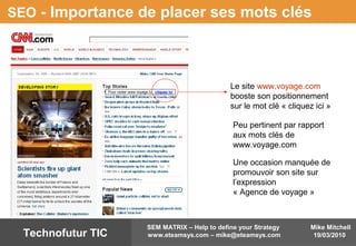 Mike Mitchell
19/03/2010
SEM MATRIX – Help to define your Strategy
www.eteamsys.com – mike@eteamsys.comTechnofutur TIC
SEO - Importance de placer ses mots clés
Le site www.voyage.com
booste son positionnement
sur le mot clé « cliquez ici »
Pour visiter www.voyage.lu cliquez ici
Peu pertinent par rapport
aux mots clés de
www.voyage.com
Une occasion manquée de
promouvoir son site sur
l’expression
« Agence de voyage »
 