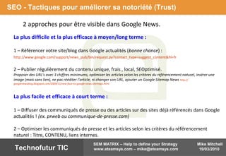 Mike Mitchell
19/03/2010
SEM MATRIX – Help to define your Strategy
www.eteamsys.com – mike@eteamsys.comTechnofutur TIC
2 approches pour être visible dans Google News.
SEO - Tactiques pour améliorer sa notoriété (Trust)
La plus difficile et la plus efficace à moyen/long terme :
1 – Référencer votre site/blog dans Google actualités (bonne chance) :
http://www.google.com/support/news_pub/bin/request.py?contact_type=suggest_content&hl=fr
2 – Publier régulièrement du contenu unique, frais , local, SEOptimisé.
Proposer des URL’s avec 3 chiffres minimums, optimiser les articles selon les critères du référencement naturel, insérer une
image (mais sans lien), ne pas rééditer l’article, ni changer son URL, ajouter un Google Sitemap News http://
googlenewsblog.blogspot.com/2009/11/new-face-to-google-news-sitemaps.html
La plus facile et efficace à court terme :
1 – Diffuser des communiqués de presse ou des articles sur des sites déjà référencés dans Google
actualités ! (ex. prweb ou communique-de-presse.com)
2 – Optimiser les communiqués de presse et les articles selon les critères du référencement
naturel : Titre, CONTENU, liens internes.
 