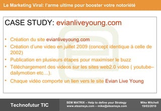 Mike Mitchell
19/03/2010
SEM MATRIX – Help to define your Strategy
www.eteamsys.com – mike@eteamsys.comTechnofutur TIC
CASE STUDY: evianliveyoung.com
• Création du site evianliveyoung.com
• Création d’une video en juillet 2009 (concept identique à celle de
2002)
• Publication en plusieurs étapes pour maximiser le buzz
• Téléchargement des videos sur les sites web2.0 video ( youtube–
dailymotion etc…).
• Chaque vidéo comporte un lien vers le site Evian Live Young
Le Marketing Viral: l’arme ultime pour booster votre notoriété
 