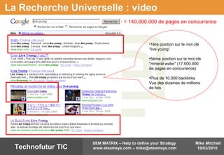 Mike Mitchell
19/03/2010
SEM MATRIX – Help to define your Strategy
www.eteamsys.com – mike@eteamsys.comTechnofutur TIC
La Recherche Universelle : video
= 140.000.000 de pages en concurrence
•1ère position sur le mot clé
“live young”
•5ème position sur le mot clé
“mineral water” (17.000.000
de pages en concurrence)
•Plus de 10.000 backlinks
Vue des dizaines de millions
de fois
 