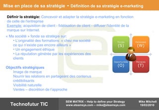 Mike Mitchell
19/03/2010
SEM MATRIX – Help to define your Strategy
www.eteamsys.com – mike@eteamsys.comTechnofutur TIC
Mise en place de sa stratégie - Définition de sa stratégie e-marketing
Définir la stratégie: Concevoir et adapter la stratégie e-marketing en fonction
de celle de l'entreprise
Exemple: acquisition de client - fidélisation de client - diffuser l'identité de la
marque sur Internet.
Objectifs stratégiques
Image de marque
Nourrir les relations en partageant des contenus
crédibilisants
Visibilité naturelle
Ventes – discrétion de l’approche
« Ma société » fonde sa stratégie sur:
• L’originalité des formations: « chez ma société
ce qui n’existe pas encore ailleurs »
• Un engagement éthique
• La réputation générée par les expériences des
clients
 
