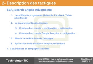 Mike Mitchell
19/03/2010
SEM MATRIX – Help to define your Strategy
www.eteamsys.com – mike@eteamsys.comTechnofutur TIC
2- Description des tactiques
SEA (Search Engine Advertising)
1. Les différents programmes (Adwords, Facebook, Yahoo
Advertising)
2. Le programme Google Adwords
3. Création d’un compte – configuration – optimisation
4. Création d’un compte Google Analytics – configuration
5. Mesure de l’efficacité de la campagne
6. Application de la méthode d’analyse par itération
7. Cas pratiques de campagnes Adwords
 