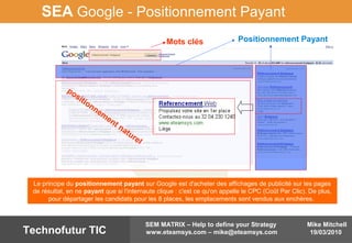 Mike Mitchell
19/03/2010
SEM MATRIX – Help to define your Strategy
www.eteamsys.com – mike@eteamsys.comTechnofutur TIC
SEA Google - Positionnement Payant
Positionnement Payant
positionnem
ent naturel
Mots clés
Le principe du positionnement payant sur Google est d'acheter des affichages de publicité sur les pages
de résultat, en ne payant que si l'internaute clique : c'est ce qu'on appelle le CPC (Coût Par Clic). De plus,
pour départager les candidats pour les 8 places, les emplacements sont vendus aux enchères.
 