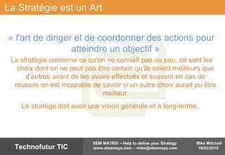 Mike Mitchell
19/03/2010
SEM MATRIX – Help to define your Strategy
www.eteamsys.com – mike@eteamsys.comTechnofutur TIC
La Stratégie est un Art
« l'art de diriger et de coordonner des actions pour
atteindre un objectif »
La stratégie concerne ce qu’on ne connaît pas ou peu, ce sont les
choix dont on ne peut pas être certain qu’ils soient meilleurs que
d’autres avant de les avoirs effectués et souvent en cas de
réussite on est incapable de savoir si un autre choix aurait pu être
meilleur.
Le stratège doit avoir une vision générale et à long-terme.
 