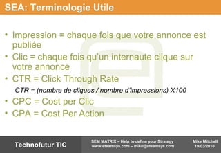 Mike Mitchell
19/03/2010
SEM MATRIX – Help to define your Strategy
www.eteamsys.com – mike@eteamsys.comTechnofutur TIC
SEA: Terminologie Utile
• Impression = chaque fois que votre annonce est
publiée
• Clic = chaque fois qu’un internaute clique sur
votre annonce
• CTR = Click Through Rate
CTR = (nombre de cliques / nombre d’impressions) X100
• CPC = Cost per Clic
• CPA = Cost Per Action
 