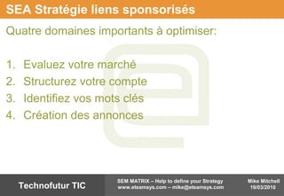 Mike Mitchell
19/03/2010
SEM MATRIX – Help to define your Strategy
www.eteamsys.com – mike@eteamsys.comTechnofutur TIC
SEA Stratégie liens sponsorisés
Quatre domaines importants à optimiser:
1. Evaluez votre marché
2. Structurez votre compte
3. Identifiez vos mots clés
4. Création des annonces
 