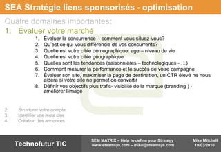 Mike Mitchell
19/03/2010
SEM MATRIX – Help to define your Strategy
www.eteamsys.com – mike@eteamsys.comTechnofutur TIC
SEA Stratégie liens sponsorisés - optimisation
Quatre domaines importantes:
1. Évaluer votre marché
1. Évaluer la concurrence – comment vous situez-vous?
2. Qu’est ce qui vous différencie de vos concurrents?
3. Quelle est votre cible démographique: age – niveau de vie
4. Quelle est votre cible géographique
5. Quelles sont les tendances (saisonnières – technologiques - …)
6. Comment mesurer la performance et le succès de votre campagne
7. Évaluer son site, maximiser la page de destination, un CTR élevé ne nous
aidera si votre site ne permet de convertir
8. Définir vos objectifs plus trafic- visibilité de la marque (branding ) -
améliorer l’image
2. Structurer votre compte
3. Identifier vos mots clés
4. Création des annonces
 
