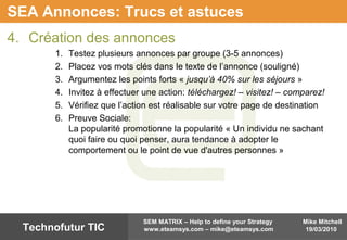 Mike Mitchell
19/03/2010
SEM MATRIX – Help to define your Strategy
www.eteamsys.com – mike@eteamsys.comTechnofutur TIC
SEA Annonces: Trucs et astuces
4. Création des annonces
1. Testez plusieurs annonces par groupe (3-5 annonces)
2. Placez vos mots clés dans le texte de l’annonce (souligné)
3. Argumentez les points forts « jusqu’à 40% sur les séjours »
4. Invitez à effectuer une action: téléchargez! – visitez! – comparez!
5. Vérifiez que l’action est réalisable sur votre page de destination
6. Preuve Sociale:
La popularité promotionne la popularité « Un individu ne sachant
quoi faire ou quoi penser, aura tendance à adopter le
comportement ou le point de vue d'autres personnes »
 
