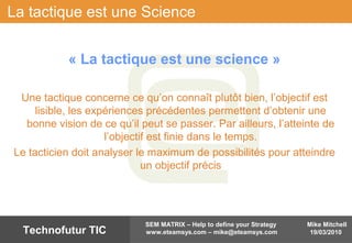 Mike Mitchell
19/03/2010
SEM MATRIX – Help to define your Strategy
www.eteamsys.com – mike@eteamsys.comTechnofutur TIC
La tactique est une Science
« La tactique est une science »
Une tactique concerne ce qu’on connaît plutôt bien, l’objectif est
lisible, les expériences précédentes permettent d’obtenir une
bonne vision de ce qu’il peut se passer. Par ailleurs, l’atteinte de
l’objectif est finie dans le temps.
Le tacticien doit analyser le maximum de possibilités pour atteindre
un objectif précis
 