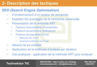 Mike Mitchell
19/03/2010
SEM MATRIX – Help to define your Strategy
www.eteamsys.com – mike@eteamsys.comTechnofutur TIC
2- Description des tactiques
SEO (Search Engine Optimisation)
– Fonctionnement d’un moteur de recherche
– Exploiter les avantages de la recherche universelle
– Présentation de la méthode ART
• Facteurs d’accessibilité (Accessibility)
• Facteurs de pertinence (Relevancy)
• Facteurs de popularité (Trust)
– Mesurez son Trust
– comment améliorer son Trust
– Mesure de sa visibilité
– Application de la méthode d’analyse par itération
– Cas pratiques : application de la méthode ART pour analyser
 