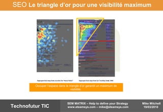 Mike Mitchell
19/03/2010
SEM MATRIX – Help to define your Strategy
www.eteamsys.com – mike@eteamsys.comTechnofutur TIC
SEO Le triangle d’or pour une visibilité maximum
Occuper l’espace dans le triangle d’or garantit un maximum de
visibilité.
 