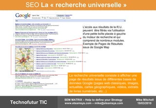Mike Mitchell
19/03/2010
SEM MATRIX – Help to define your Strategy
www.eteamsys.com – mike@eteamsys.comTechnofutur TIC
SEO La « recherche universelle »
L'accès aux résultats de la R.U.
peuvent être filtrés via l'utilisation
d'une petite boîte placée à gauche
du moteur de recherche et qui
comprend de nombreux modules.
Exemple de Pages de Résultats
issus de Google Map
La recherche universelle consiste à afficher une
page de résultats issus de différentes bases de
données Google (pages web classiques, images,
actualités, cartes géographiques, vidéos, extraits
de livres numérisés, etc...)
 