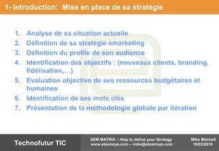 Mike Mitchell
19/03/2010
SEM MATRIX – Help to define your Strategy
www.eteamsys.com – mike@eteamsys.comTechnofutur TIC
1- Introduction: Mise en place de sa stratégie
1. Analyse de sa situation actuelle
2. Définition de sa stratégie emarketing
3. Définition du profile de son audience
4. Identification des objectifs : (nouveaux clients, branding,
fidélisation,…)
5. Evaluation objective de ses ressources budgétaires et
humaines
6. Identification de ses mots clés
7. Présentation de la méthodologie globale par itération
 