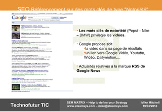 Mike Mitchell
19/03/2010
SEM MATRIX – Help to define your Strategy
www.eteamsys.com – mike@eteamsys.comTechnofutur TIC
SEO Référencement sur des mots clés de type "Notoriété"
• Les mots clés de notoriété (Pepsi – Nike
– BMW) privilégie les vidéos.
• Google propose soit
•la video dans sa page de résultats
•un lien vers Google Vidéo, Youtube,
Widéo, Dailymotion,...
• Actualités relatives à la marque RSS de
Google News
 