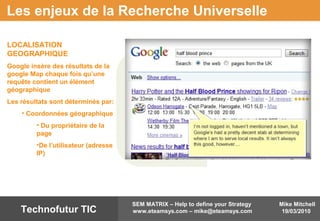 Mike Mitchell
19/03/2010
SEM MATRIX – Help to define your Strategy
www.eteamsys.com – mike@eteamsys.comTechnofutur TIC
Les enjeux de la Recherche Universelle
LOCALISATION
GEOGRAPHIQUE
Google insère des résultats de la
google Map chaque fois qu’une
requête contient un élément
géographique
Les résultats sont déterminés par:
• Coordonnées géographique
• Du propriétaire de la
page
•De l’utilisateur (adresse
IP)
 