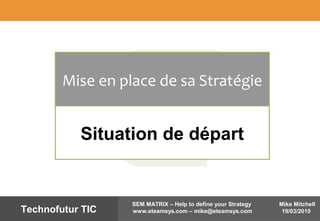 Mike Mitchell
19/03/2010
SEM MATRIX – Help to define your Strategy
www.eteamsys.com – mike@eteamsys.comTechnofutur TIC
Mise en place de sa Stratégie
Situation de départ
 
