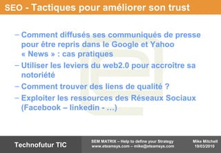 Mike Mitchell
19/03/2010
SEM MATRIX – Help to define your Strategy
www.eteamsys.com – mike@eteamsys.comTechnofutur TIC
SEO - Tactiques pour améliorer son trust
– Comment diffusés ses communiqués de presse
pour être repris dans le Google et Yahoo
« News » : cas pratiques
– Utiliser les leviers du web2.0 pour accroître sa
notoriété
– Comment trouver des liens de qualité ?
– Exploiter les ressources des Réseaux Sociaux
(Facebook – linkedin - …)
 