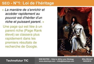 Mike Mitchell
19/03/2010
SEM MATRIX – Help to define your Strategy
www.eteamsys.com – mike@eteamsys.comTechnofutur TIC
SEO - N°1: Loi de l’héritage
« La manière de s’enrichir et
accéder rapidement au
pouvoir est d’hériter d’un
riche et puissant parent. »
Une page qui est liée à un
parent riche (Page Rank
élevé) se classera plus
rapidement dans les
premiers résultats de
recherche de Google.
 