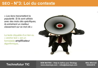 Mike Mitchell
19/03/2010
SEM MATRIX – Help to define your Strategy
www.eteamsys.com – mike@eteamsys.comTechnofutur TIC
SEO - N°3: Loi du contexte
« Les liens transmettent la
popularité. Si ils sont utilisés
avec des mots clés spécifiques,
ils entraînent un meilleur
classement sur ce mot clé.»
Le texte cliquable d’un lien ou
« anchor text » est un
formidable amplificateur
algorithmique.
 