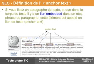 Mike Mitchell
19/03/2010
SEM MATRIX – Help to define your Strategy
www.eteamsys.com – mike@eteamsys.comTechnofutur TIC
SEO - Définition de l’ « anchor text »
• Si vous lisez un paragraphe de texte, et que dans le
corps du texte il y a un lien embedded dans un mot,
phrase ou paragraphe, cette élément est appelé un
lien de texte (anchor text)
anchor text
 