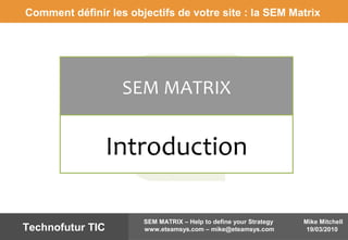 Mike Mitchell
19/03/2010
SEM MATRIX – Help to define your Strategy
www.eteamsys.com – mike@eteamsys.comTechnofutur TIC
SEM MATRIX
Introduction
Comment définir les objectifs de votre site : la SEM Matrix
 