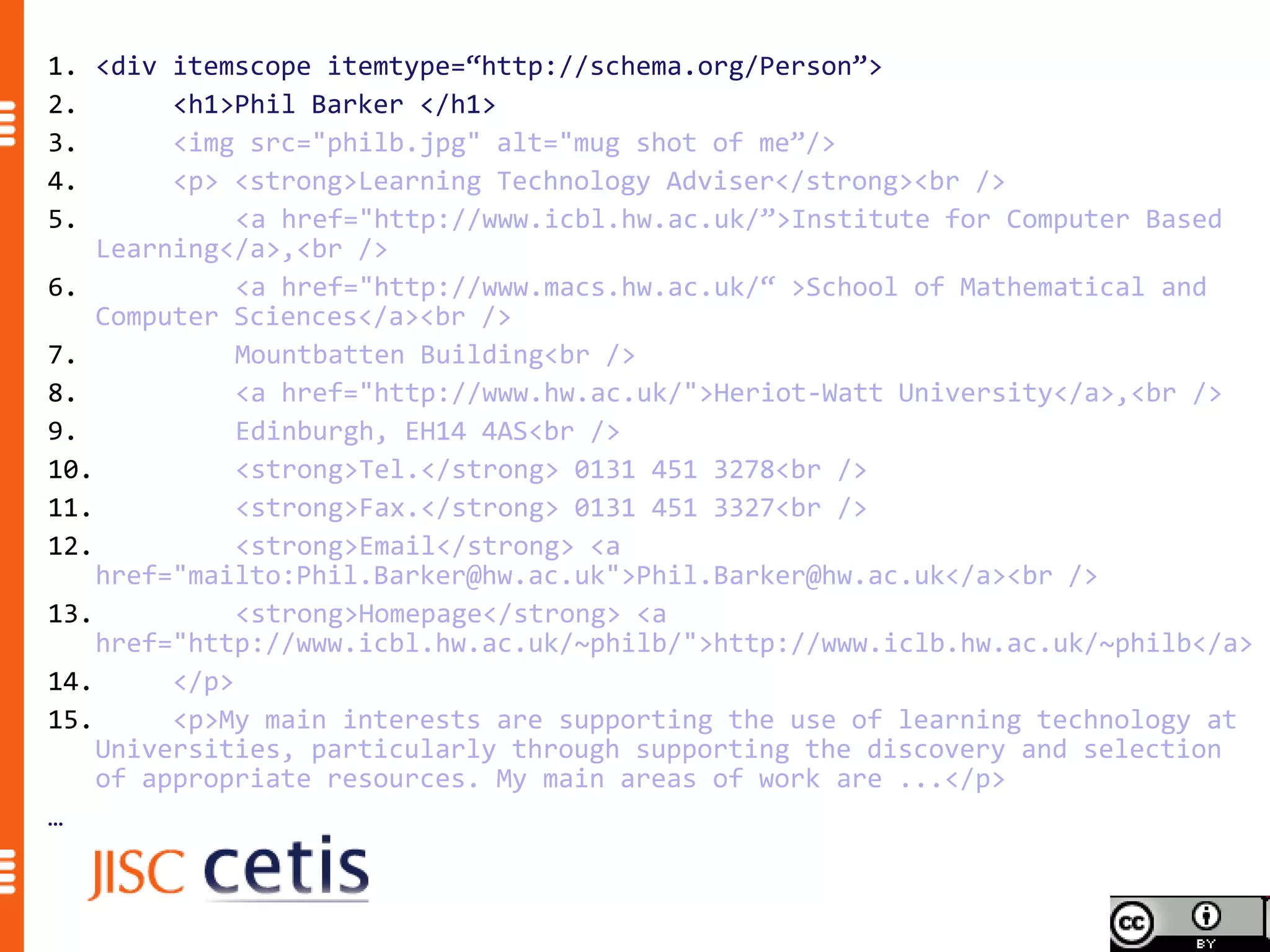 1. <div itemscope itemtype=“http://schema.org/Person”>
2.       <h1>Phil Barker </h1>
3.       <img src="philb.jpg" alt="mug shot of me”/>
4.       <p> <strong>Learning Technology Adviser</strong><br />
5.            <a href="http://www.icbl.hw.ac.uk/”>Institute for Computer Based
    Learning</a>,<br />
6.            <a href="http://www.macs.hw.ac.uk/“ >School of Mathematical and
    Computer Sciences</a><br />
7.            Mountbatten Building<br />
8.            <a href="http://www.hw.ac.uk/">Heriot-Watt University</a>,<br />
9.            Edinburgh, EH14 4AS<br />
10.           <strong>Tel.</strong> 0131 451 3278<br />
11.           <strong>Fax.</strong> 0131 451 3327<br />
12.           <strong>Email</strong> <a
    href="mailto:Phil.Barker@hw.ac.uk">Phil.Barker@hw.ac.uk</a><br />
13.           <strong>Homepage</strong> <a
    href="http://www.icbl.hw.ac.uk/~philb/">http://www.iclb.hw.ac.uk/~philb</a>
14.      </p>
15.      <p>My main interests are supporting the use of learning technology at
    Universities, particularly through supporting the discovery and selection
    of appropriate resources. My main areas of work are ...</p>
…
 