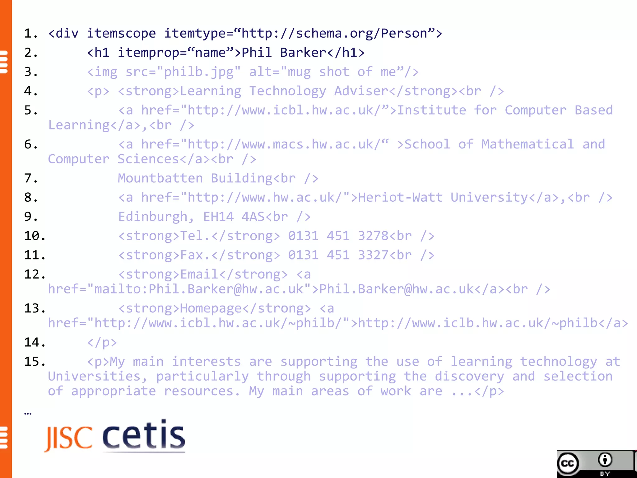1. <div itemscope itemtype=“http://schema.org/Person”>
2.       <h1 itemprop=“name”>Phil Barker</h1>
3.       <img src="philb.jpg" alt="mug shot of me”/>
4.       <p> <strong>Learning Technology Adviser</strong><br />
5.            <a href="http://www.icbl.hw.ac.uk/”>Institute for Computer Based
    Learning</a>,<br />
6.            <a href="http://www.macs.hw.ac.uk/“ >School of Mathematical and
    Computer Sciences</a><br />
7.            Mountbatten Building<br />
8.            <a href="http://www.hw.ac.uk/">Heriot-Watt University</a>,<br />
9.            Edinburgh, EH14 4AS<br />
10.           <strong>Tel.</strong> 0131 451 3278<br />
11.           <strong>Fax.</strong> 0131 451 3327<br />
12.           <strong>Email</strong> <a
    href="mailto:Phil.Barker@hw.ac.uk">Phil.Barker@hw.ac.uk</a><br />
13.           <strong>Homepage</strong> <a
    href="http://www.icbl.hw.ac.uk/~philb/">http://www.iclb.hw.ac.uk/~philb</a>
14.      </p>
15.      <p>My main interests are supporting the use of learning technology at
    Universities, particularly through supporting the discovery and selection
    of appropriate resources. My main areas of work are ...</p>
…
 
