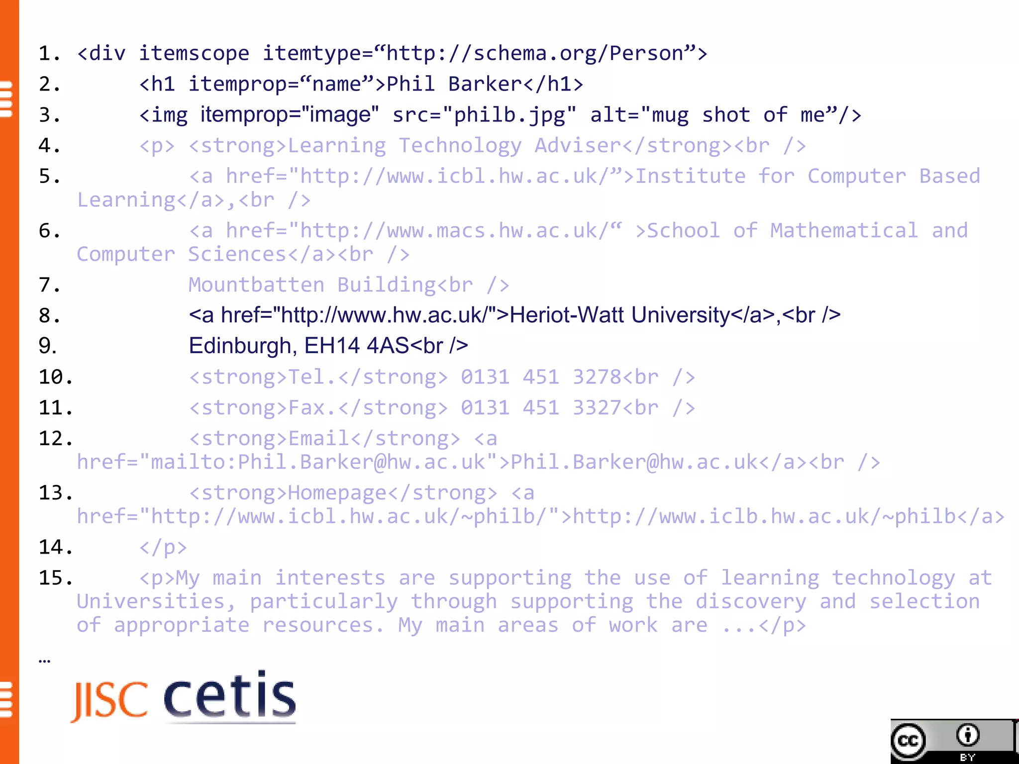 1. <div itemscope itemtype=“http://schema.org/Person”>
2.       <h1 itemprop=“name”>Phil Barker</h1>
3.       <img itemprop="image" src="philb.jpg" alt="mug shot of me”/>
4.       <p> <strong>Learning Technology Adviser</strong><br />
5.            <a href="http://www.icbl.hw.ac.uk/”>Institute for Computer Based
    Learning</a>,<br />
6.            <a href="http://www.macs.hw.ac.uk/“ >School of Mathematical and
    Computer Sciences</a><br />
7.            Mountbatten Building<br />
8.            <a href="http://www.hw.ac.uk/">Heriot-Watt University</a>,<br />
9.            Edinburgh, EH14 4AS<br />
10.           <strong>Tel.</strong> 0131 451 3278<br />
11.           <strong>Fax.</strong> 0131 451 3327<br />
12.           <strong>Email</strong> <a
    href="mailto:Phil.Barker@hw.ac.uk">Phil.Barker@hw.ac.uk</a><br />
13.           <strong>Homepage</strong> <a
    href="http://www.icbl.hw.ac.uk/~philb/">http://www.iclb.hw.ac.uk/~philb</a>
14.      </p>
15.      <p>My main interests are supporting the use of learning technology at
    Universities, particularly through supporting the discovery and selection
    of appropriate resources. My main areas of work are ...</p>
…
 