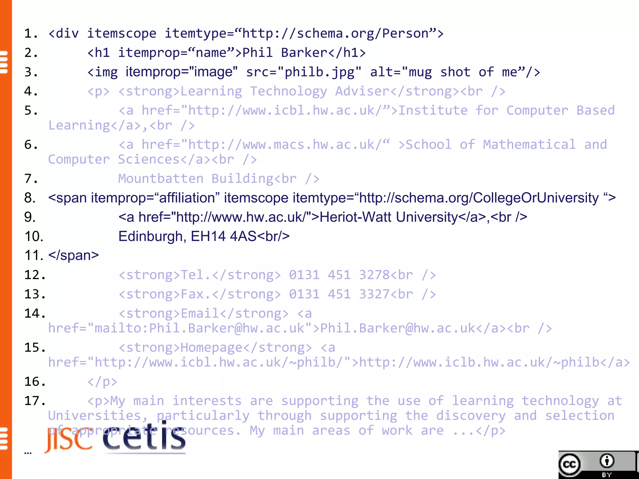 1. <div itemscope itemtype=“http://schema.org/Person”>
2.       <h1 itemprop=“name”>Phil Barker</h1>
3.       <img itemprop="image" src="philb.jpg" alt="mug shot of me”/>
4.       <p> <strong>Learning Technology Adviser</strong><br />
5.            <a href="http://www.icbl.hw.ac.uk/”>Institute for Computer Based
    Learning</a>,<br />
6.            <a href="http://www.macs.hw.ac.uk/“ >School of Mathematical and
    Computer Sciences</a><br />
7.            Mountbatten Building<br />
8. <span itemprop=“affiliation” itemscope itemtype=“http://schema.org/CollegeOrUniversity “>
9.            <a href="http://www.hw.ac.uk/">Heriot-Watt University</a>,<br />
10.           Edinburgh, EH14 4AS<br/>
11. </span>
12.           <strong>Tel.</strong> 0131 451 3278<br />
13.           <strong>Fax.</strong> 0131 451 3327<br />
14.           <strong>Email</strong> <a
    href="mailto:Phil.Barker@hw.ac.uk">Phil.Barker@hw.ac.uk</a><br />
15.           <strong>Homepage</strong> <a
    href="http://www.icbl.hw.ac.uk/~philb/">http://www.iclb.hw.ac.uk/~philb</a>
16.      </p>
17.      <p>My main interests are supporting the use of learning technology at
    Universities, particularly through supporting the discovery and selection
    of appropriate resources. My main areas of work are ...</p>
…
 