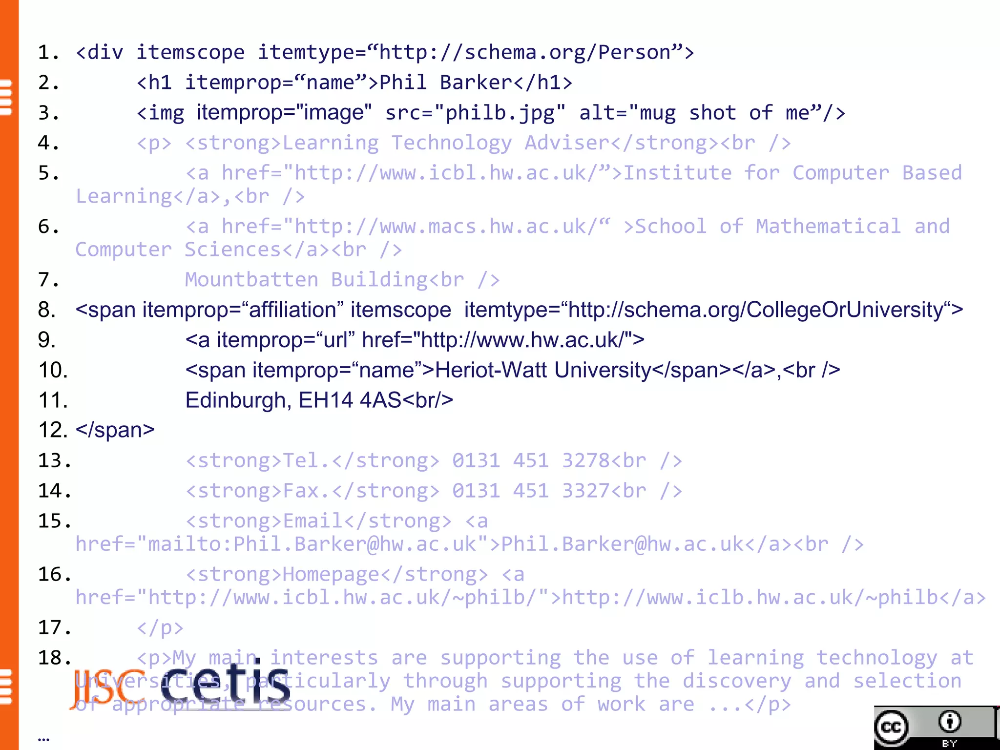 1. <div itemscope itemtype=“http://schema.org/Person”>
2.       <h1 itemprop=“name”>Phil Barker</h1>
3.       <img itemprop="image" src="philb.jpg" alt="mug shot of me”/>
4.       <p> <strong>Learning Technology Adviser</strong><br />
5.            <a href="http://www.icbl.hw.ac.uk/”>Institute for Computer Based
    Learning</a>,<br />
6.            <a href="http://www.macs.hw.ac.uk/“ >School of Mathematical and
    Computer Sciences</a><br />
7.            Mountbatten Building<br />
8. <span itemprop=“affiliation” itemscope itemtype=“http://schema.org/CollegeOrUniversity“>
9.            <a itemprop=“url” href="http://www.hw.ac.uk/">
10.           <span itemprop=“name”>Heriot-Watt University</span></a>,<br />
11.           Edinburgh, EH14 4AS<br/>
12. </span>
13.           <strong>Tel.</strong> 0131 451 3278<br />
14.           <strong>Fax.</strong> 0131 451 3327<br />
15.           <strong>Email</strong> <a
    href="mailto:Phil.Barker@hw.ac.uk">Phil.Barker@hw.ac.uk</a><br />
16.           <strong>Homepage</strong> <a
    href="http://www.icbl.hw.ac.uk/~philb/">http://www.iclb.hw.ac.uk/~philb</a>
17.      </p>
18.      <p>My main interests are supporting the use of learning technology at
    Universities, particularly through supporting the discovery and selection
    of appropriate resources. My main areas of work are ...</p>
…
 