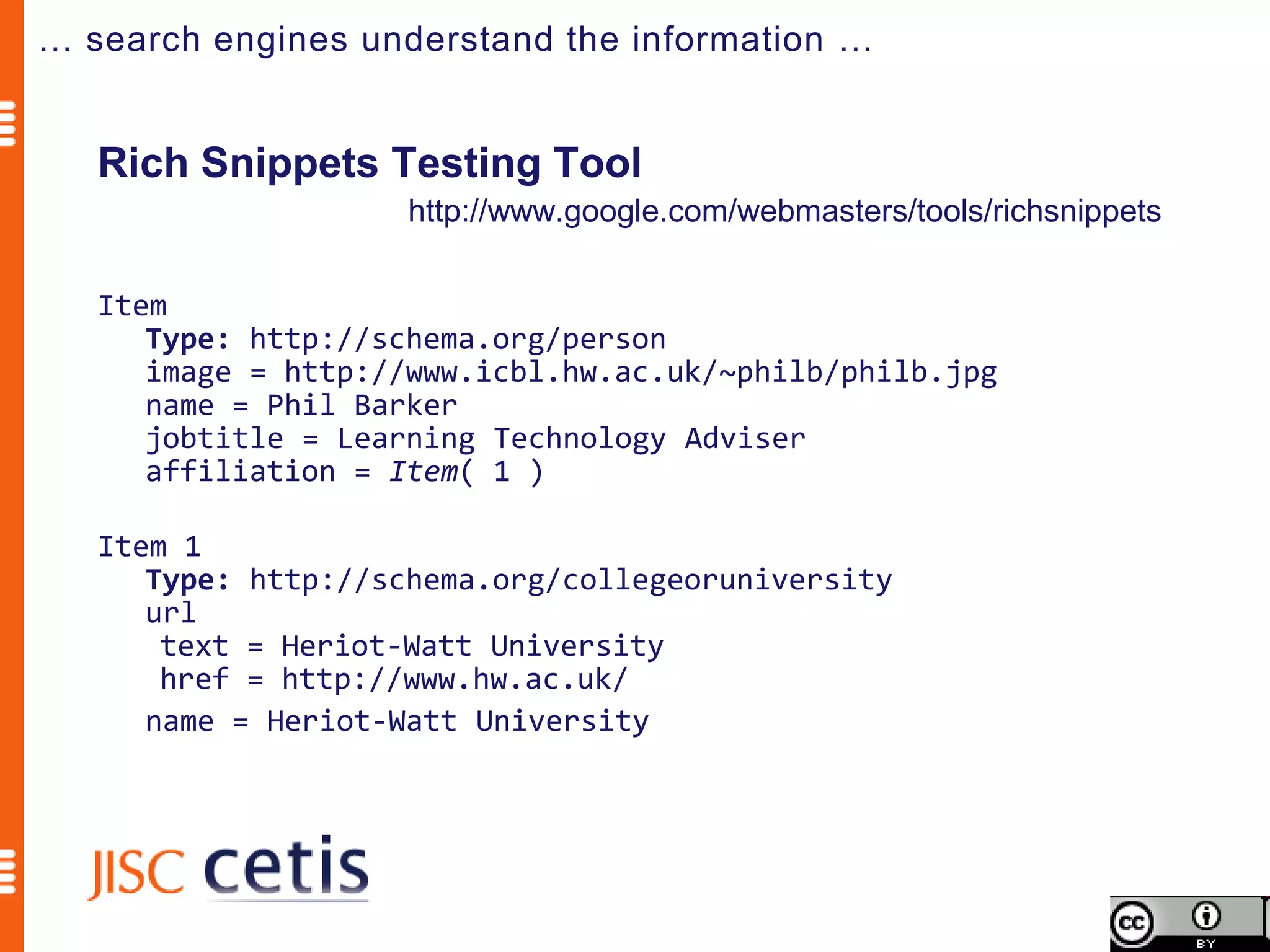 … search engines understand the information …


   Rich Snippets Testing Tool
                    http://www.google.com/webmasters/tools/richsnippets

   Item
      Type: http://schema.org/person
      image = http://www.icbl.hw.ac.uk/~philb/philb.jpg
      name = Phil Barker
      jobtitle = Learning Technology Adviser
      affiliation = Item( 1 )

   Item 1
      Type: http://schema.org/collegeoruniversity
      url
       text = Heriot-Watt University
       href = http://www.hw.ac.uk/
      name = Heriot-Watt University
 