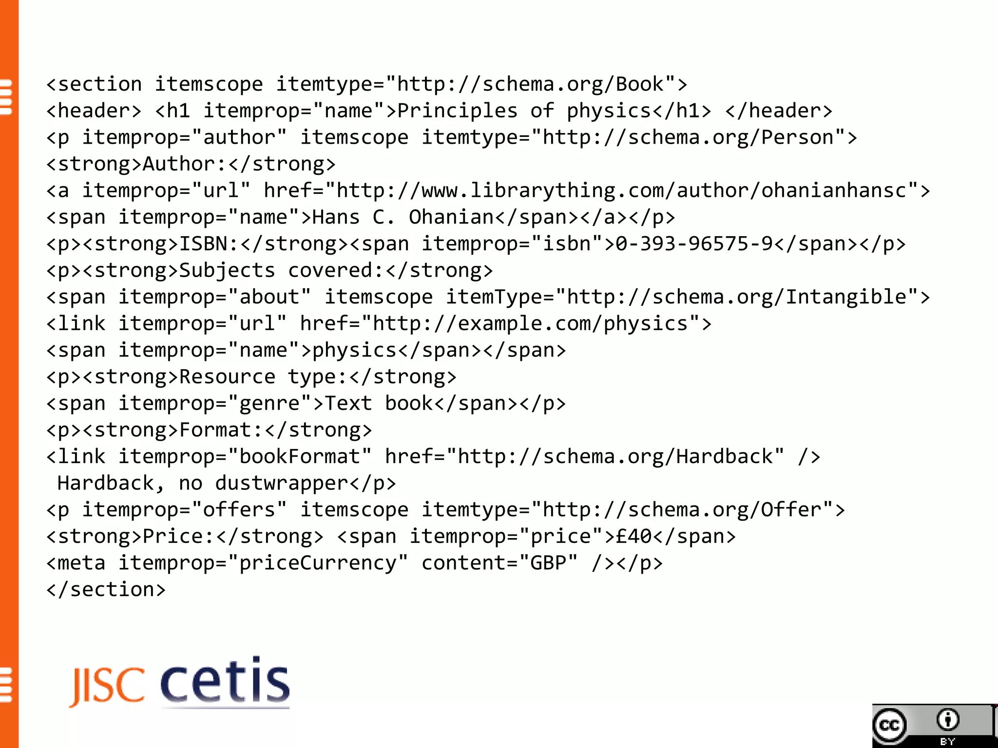 <section itemscope itemtype="http://schema.org/Book">
<header> <h1 itemprop="name">Principles of physics</h1> </header>
<p itemprop="author" itemscope itemtype="http://schema.org/Person">
<strong>Author:</strong>
<a itemprop="url" href="http://www.librarything.com/author/ohanianhansc">
<span itemprop="name">Hans C. Ohanian</span></a></p>
<p><strong>ISBN:</strong><span itemprop="isbn">0-393-96575-9</span></p>
<p><strong>Subjects covered:</strong>
<span itemprop="about" itemscope itemType="http://schema.org/Intangible">
<link itemprop="url" href="http://example.com/physics">
<span itemprop="name">physics</span></span>
<p><strong>Resource type:</strong>
<span itemprop="genre">Text book</span></p>
<p><strong>Format:</strong>
<link itemprop="bookFormat" href="http://schema.org/Hardback" />
 Hardback, no dustwrapper</p>
<p itemprop="offers" itemscope itemtype="http://schema.org/Offer">
<strong>Price:</strong> <span itemprop="price">£40</span>
<meta itemprop="priceCurrency" content="GBP" /></p>
</section>
 