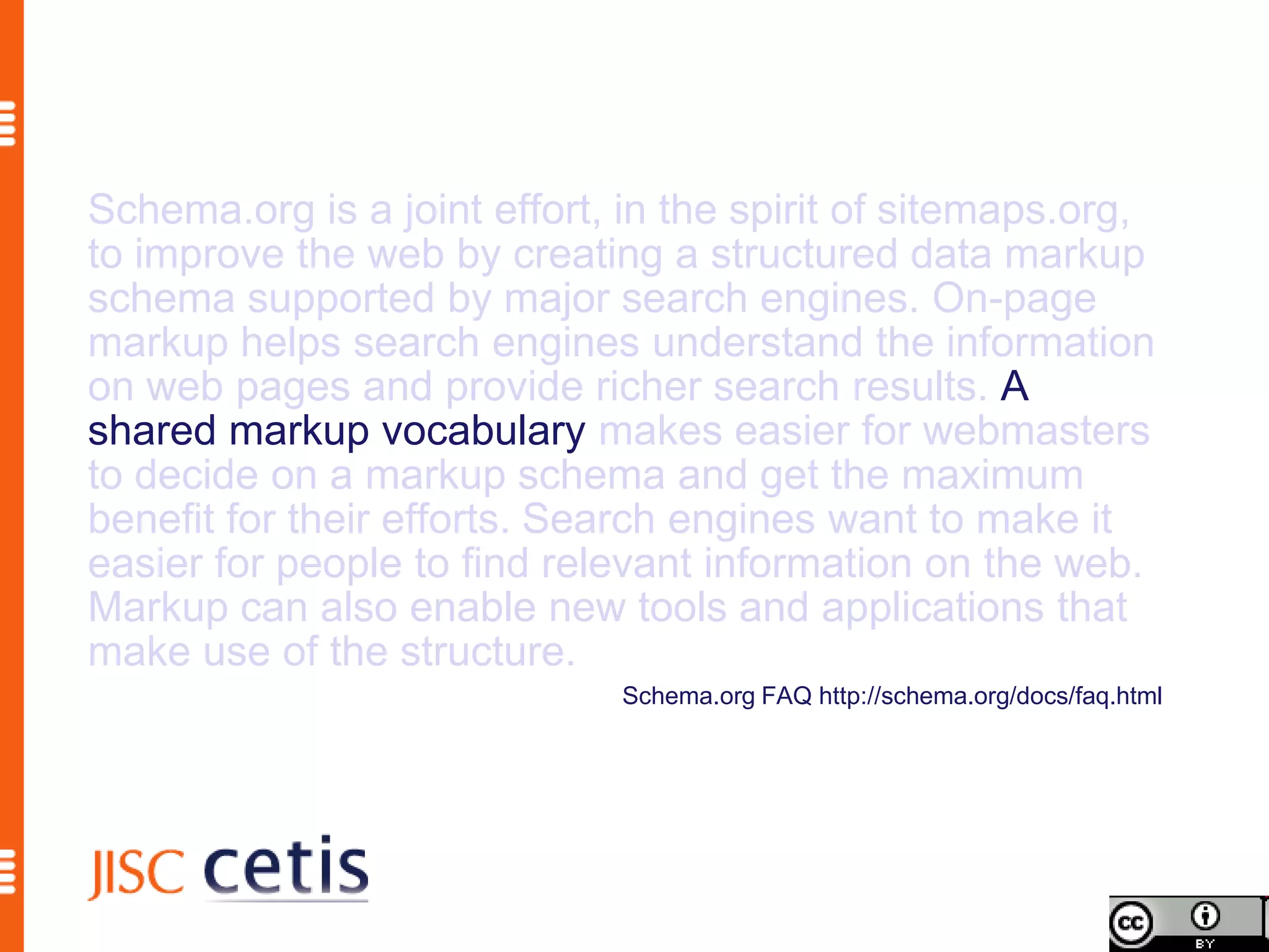 Schema.org is a joint effort, in the spirit of sitemaps.org,
to improve the web by creating a structured data markup
schema supported by major search engines. On-page
markup helps search engines understand the information
on web pages and provide richer search results. A
shared markup vocabulary makes easier for webmasters
to decide on a markup schema and get the maximum
benefit for their efforts. Search engines want to make it
easier for people to find relevant information on the web.
Markup can also enable new tools and applications that
make use of the structure.
                              Schema.org FAQ http://schema.org/docs/faq.html
 