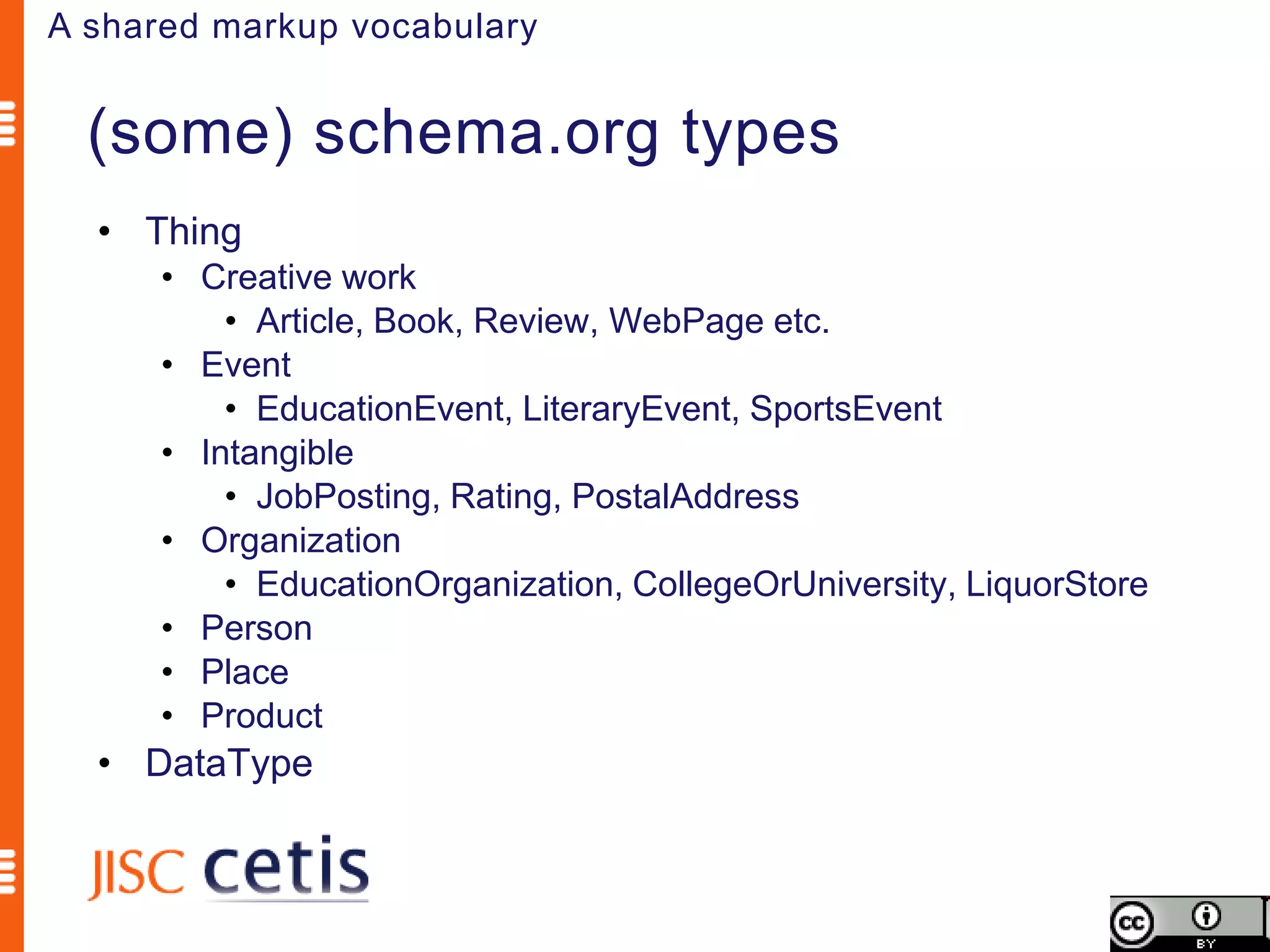 A shared markup vocabulary


  (some) schema.org types
  • Thing
      • Creative work
          • Article, Book, Review, WebPage etc.
      • Event
          • EducationEvent, LiteraryEvent, SportsEvent
      • Intangible
          • JobPosting, Rating, PostalAddress
      • Organization
          • EducationOrganization, CollegeOrUniversity, LiquorStore
      • Person
      • Place
      • Product
  • DataType
 