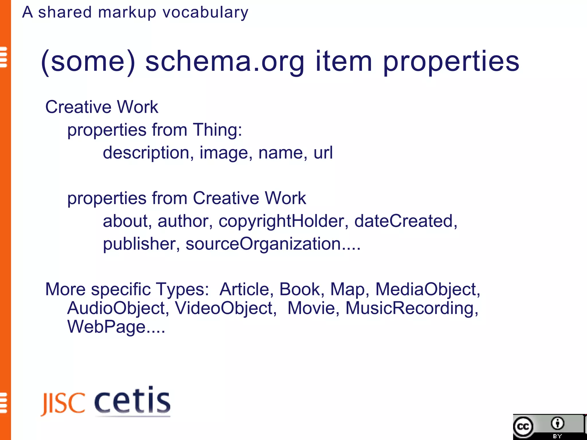 A shared markup vocabulary


  (some) schema.org item properties
  Creative Work
    properties from Thing:
         description, image, name, url

     properties from Creative Work
         about, author, copyrightHolder, dateCreated,
         publisher, sourceOrganization....

  More specific Types: Article, Book, Map, MediaObject,
    AudioObject, VideoObject, Movie, MusicRecording,
    WebPage....
 