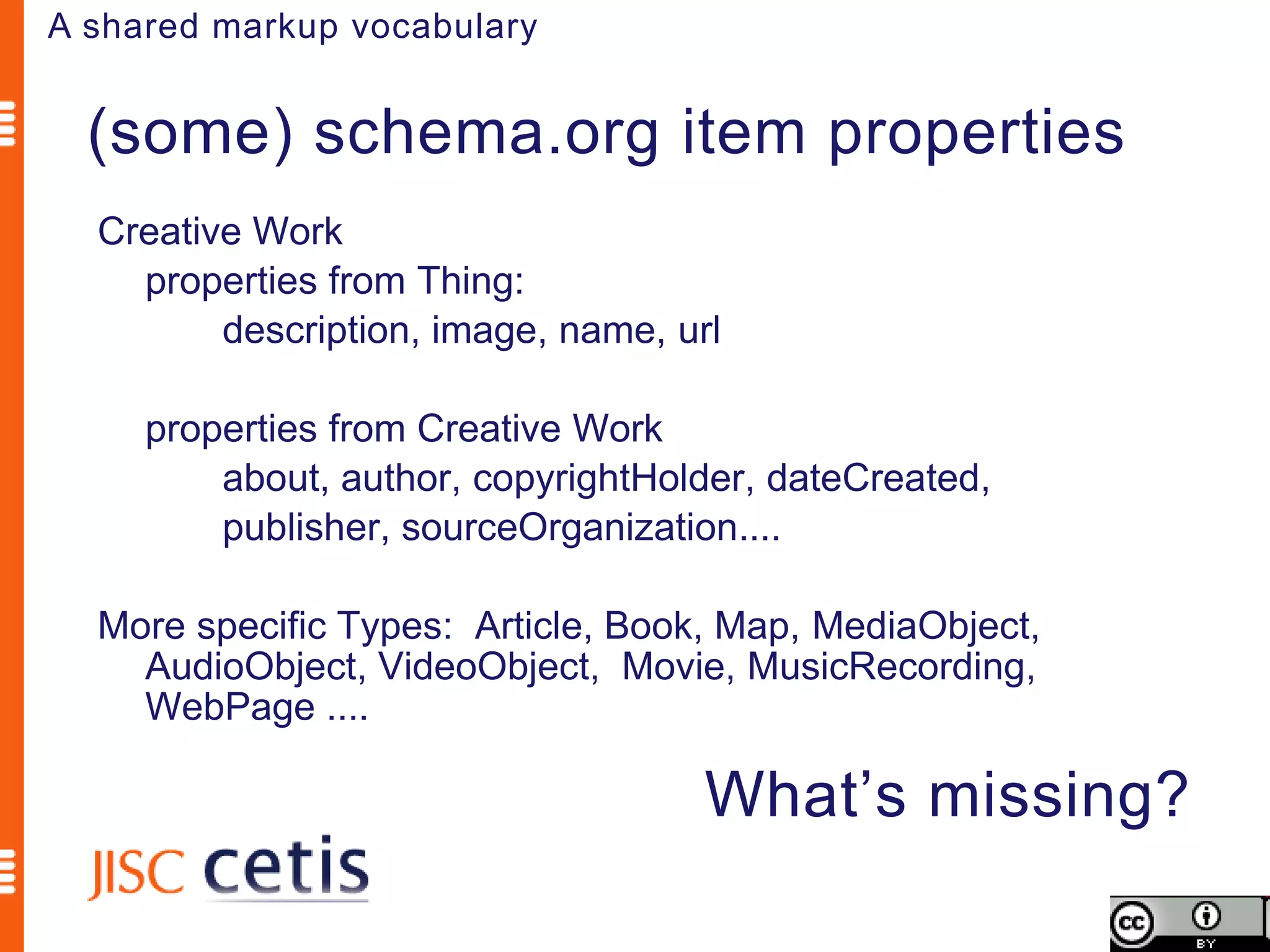 A shared markup vocabulary


  (some) schema.org item properties
  Creative Work
    properties from Thing:
         description, image, name, url

     properties from Creative Work
         about, author, copyrightHolder, dateCreated,
         publisher, sourceOrganization....

  More specific Types: Article, Book, Map, MediaObject,
    AudioObject, VideoObject, Movie, MusicRecording,
    WebPage ....

                                     What’s missing?
 