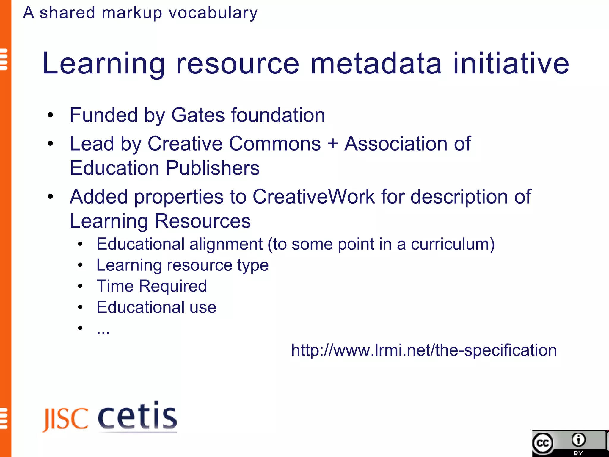 A shared markup vocabulary


  Learning resource metadata initiative
  • Funded by Gates foundation
  • Lead by Creative Commons + Association of
    Education Publishers
  • Added properties to CreativeWork for description of
    Learning Resources
      •   Educational alignment (to some point in a curriculum)
      •   Learning resource type
      •   Time Required
      •   Educational use
      •   ...
                                    http://www.lrmi.net/the-specification
 