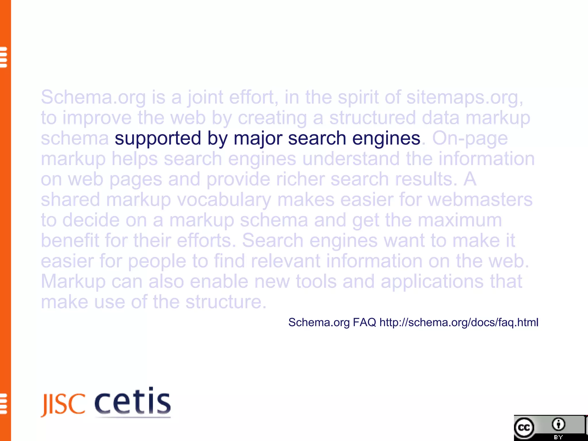 Schema.org is a joint effort, in the spirit of sitemaps.org,
to improve the web by creating a structured data markup
schema supported by major search engines. On-page
markup helps search engines understand the information
on web pages and provide richer search results. A
shared markup vocabulary makes easier for webmasters
to decide on a markup schema and get the maximum
benefit for their efforts. Search engines want to make it
easier for people to find relevant information on the web.
Markup can also enable new tools and applications that
make use of the structure.
                              Schema.org FAQ http://schema.org/docs/faq.html
 
