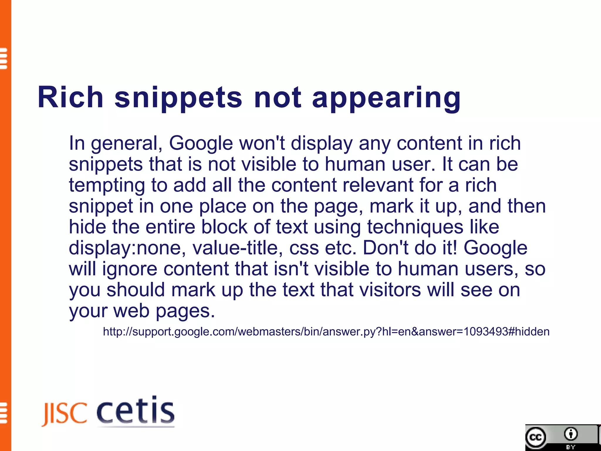 Rich snippets not appearing
  In general, Google won't display any content in rich
  snippets that is not visible to human user. It can be
  tempting to add all the content relevant for a rich
  snippet in one place on the page, mark it up, and then
  hide the entire block of text using techniques like
  display:none, value-title, css etc. Don't do it! Google
  will ignore content that isn't visible to human users, so
  you should mark up the text that visitors will see on
  your web pages.
      http://support.google.com/webmasters/bin/answer.py?hl=en&answer=1093493#hidden
 