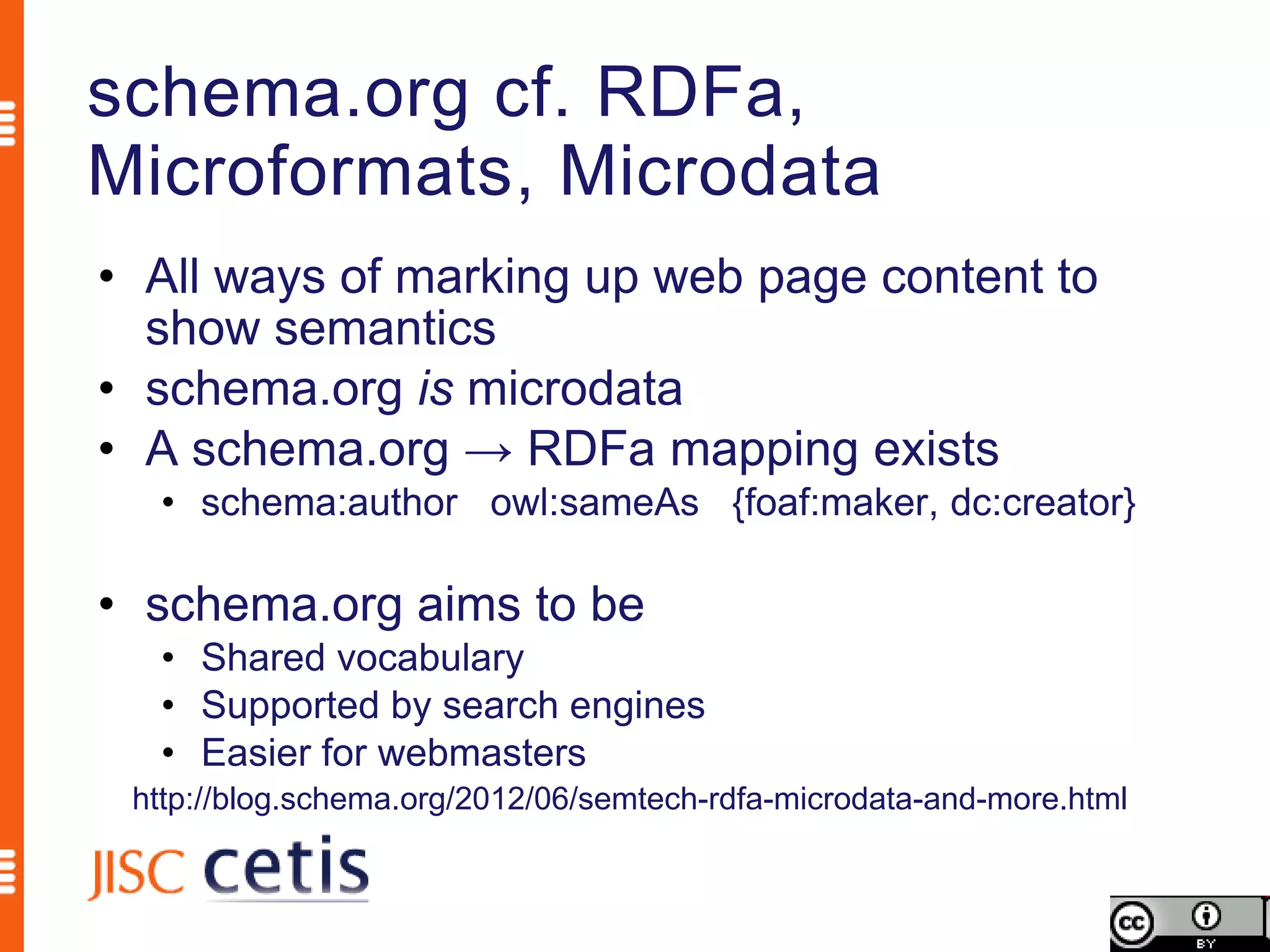 schema.org cf. RDFa,
Microformats, Microdata
• All ways of marking up web page content to
  show semantics
• schema.org is microdata
• A schema.org → RDFa mapping exists
  • schema:author owl:sameAs {foaf:maker, dc:creator}

• schema.org aims to be
  • Shared vocabulary
  • Supported by search engines
  • Easier for webmasters
 http://blog.schema.org/2012/06/semtech-rdfa-microdata-and-more.html
 