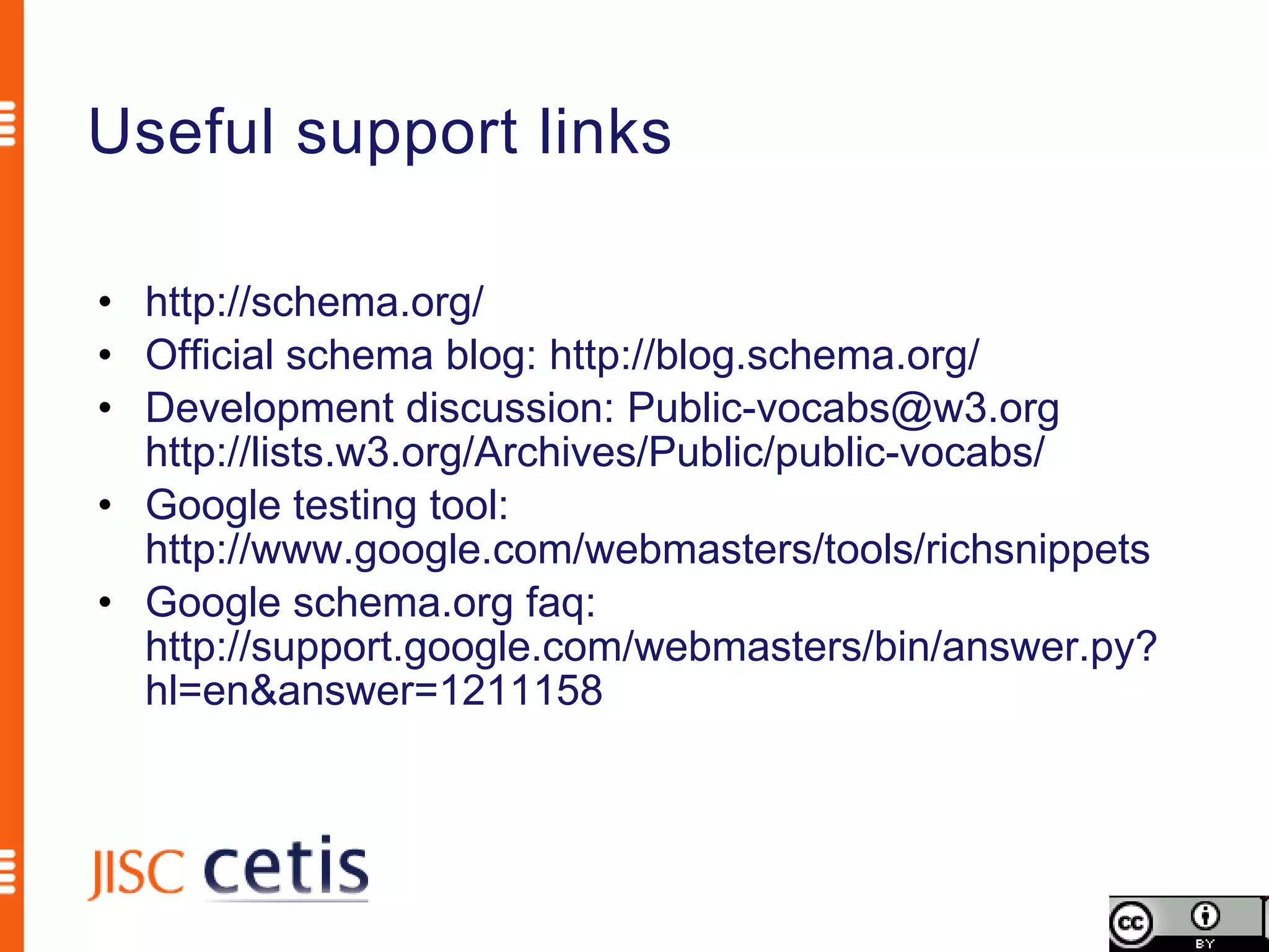Useful support links

• http://schema.org/
• Official schema blog: http://blog.schema.org/
• Development discussion: Public-vocabs@w3.org
  http://lists.w3.org/Archives/Public/public-vocabs/
• Google testing tool:
  http://www.google.com/webmasters/tools/richsnippets
• Google schema.org faq:
  http://support.google.com/webmasters/bin/answer.py?
  hl=en&answer=1211158
 