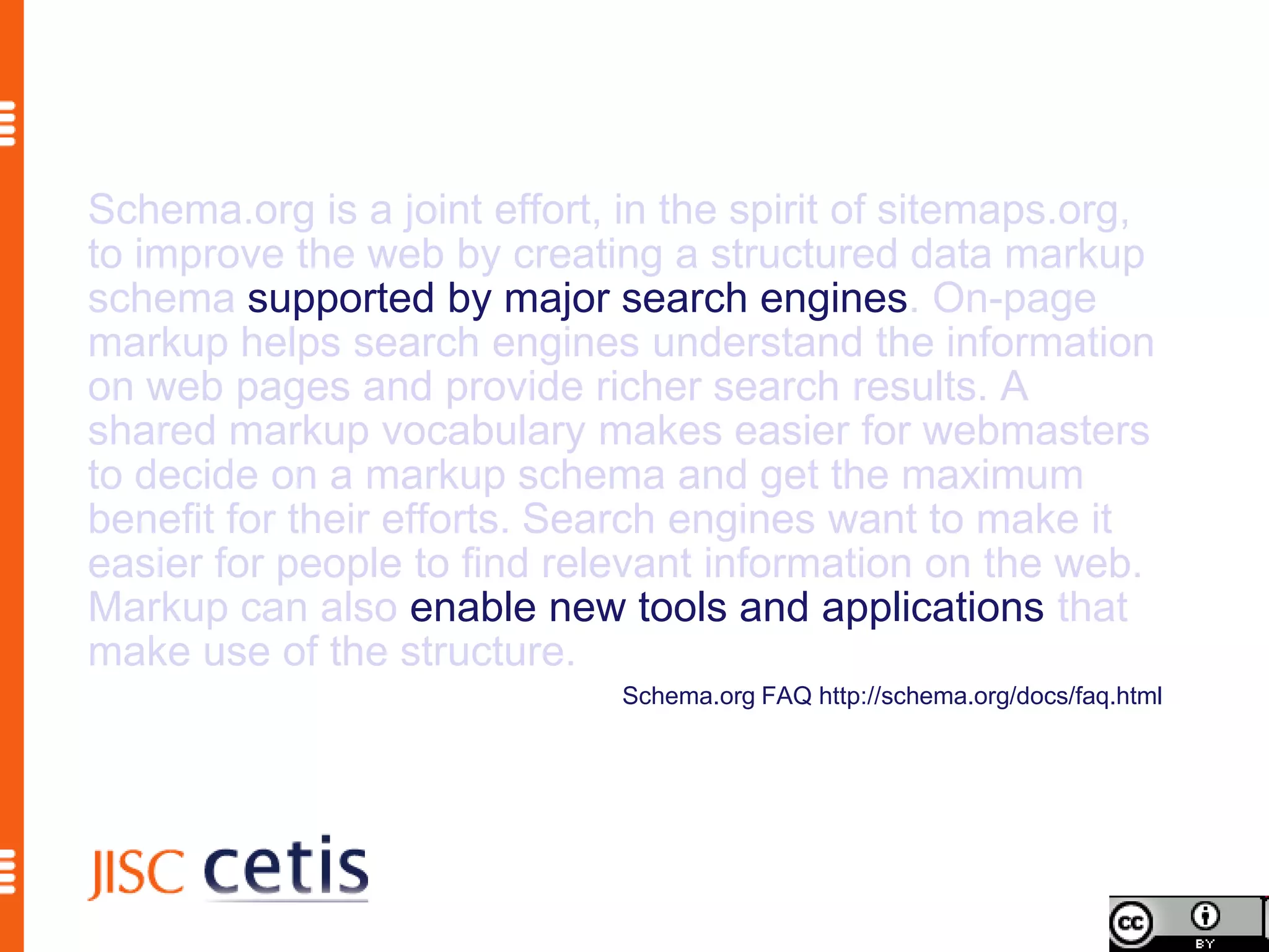 Schema.org is a joint effort, in the spirit of sitemaps.org,
to improve the web by creating a structured data markup
schema supported by major search engines. On-page
markup helps search engines understand the information
on web pages and provide richer search results. A
shared markup vocabulary makes easier for webmasters
to decide on a markup schema and get the maximum
benefit for their efforts. Search engines want to make it
easier for people to find relevant information on the web.
Markup can also enable new tools and applications that
make use of the structure.
                              Schema.org FAQ http://schema.org/docs/faq.html
 